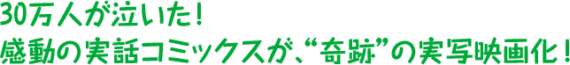 30万人が泣いた!感動の実話コミックスが、“奇跡”の実写映画化!