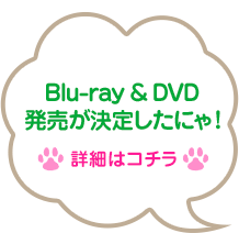 Blu-ray ＆ DVD発売が決定したにゃ！ → 詳細はコチラ